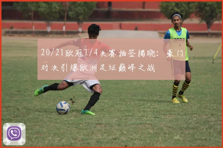 20/21欧冠1/4决赛抽签揭晓:豪门对决引爆欧洲足坛巅峰之战