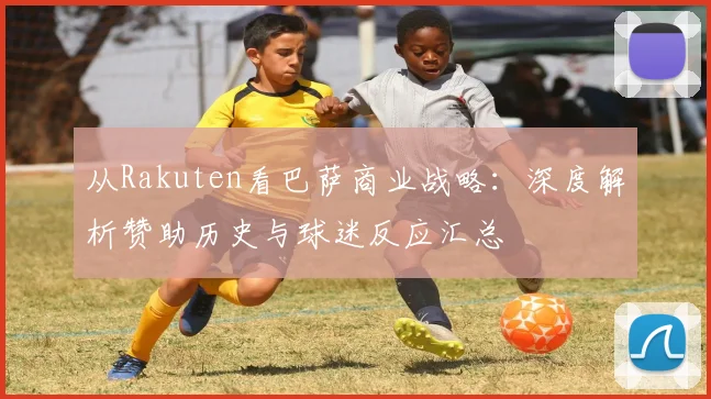 从Rakuten看巴萨商业战略：深度解析赞助历史与球迷反应汇总