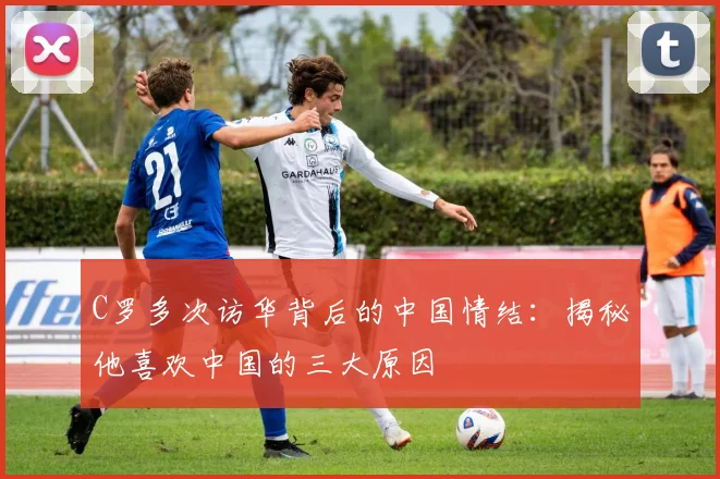 C罗多次访华背后的中国情结：揭秘他喜欢中国的三大原因