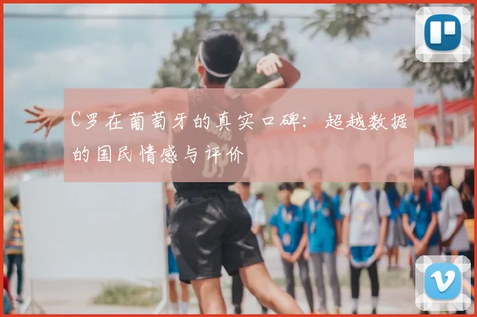 C罗在葡萄牙的真实口碑：超越数据的国民情感与评价