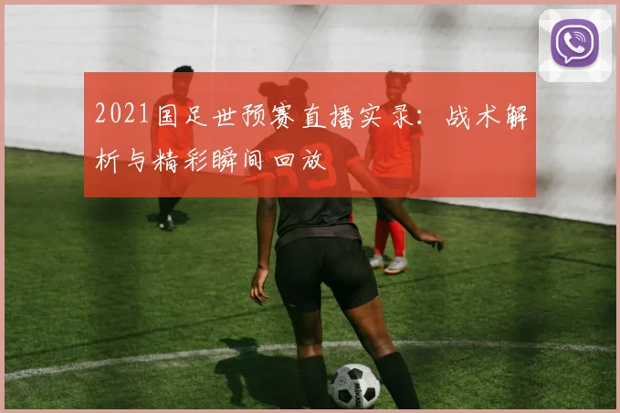 2021国足世预赛直播实录：战术解析与精彩瞬间回放
