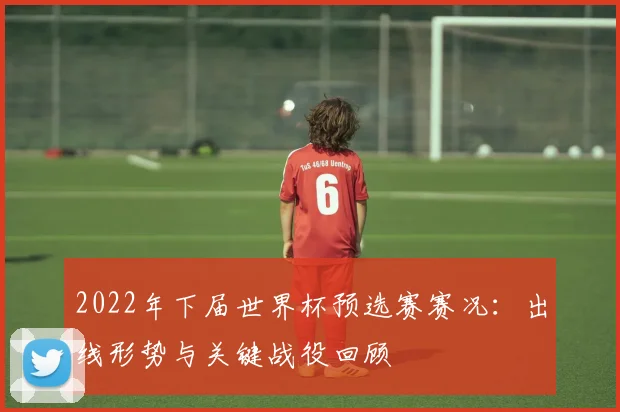 2022年下届世界杯预选赛赛况：出线形势与关键战役回顾